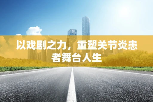 以戏剧之力，重塑关节炎患者舞台人生