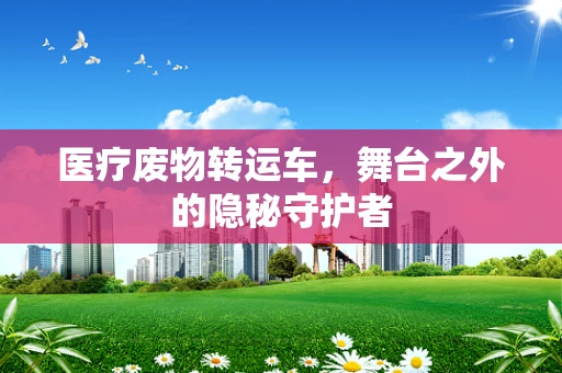 医疗废物转运车，舞台之外的隐秘守护者